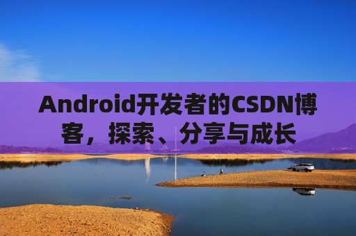 Android开发者的CSDN博客,探索、分享与成长